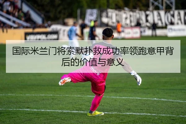 国际米兰门将索默扑救成功率领跑意甲背后的价值与意义