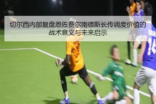 切尔西内部复盘恩佐费尔南德斯长传调度价值的战术意义与未来启示