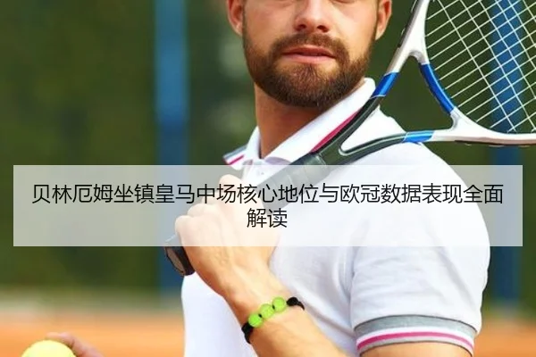 贝林厄姆坐镇皇马中场核心地位与欧冠数据表现全面解读