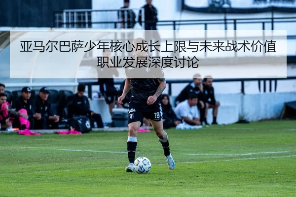 亚马尔巴萨少年核心成长上限与未来战术价值职业发展深度讨论 | kaiyun