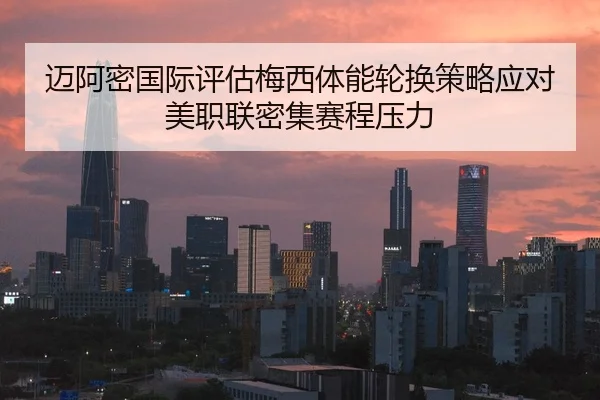 迈阿密国际评估梅西体能轮换策略应对美职联密集赛程压力